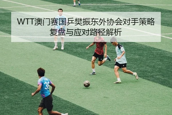 WTT澳门赛国乒樊振东外协会对手策略复盘与应对路径解析