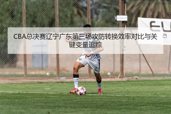 CBA总决赛辽宁广东第三场攻防转换效率对比与关键变量追踪